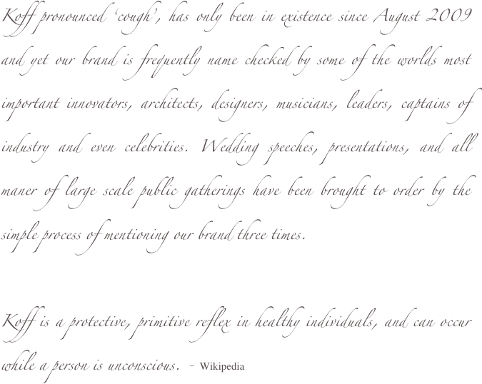 Koff pronounced ‘cough’, has only been in existence since August 2009 and yet our brand is frequently name checked by some of the worlds most important innovators, architects, designers, musicians, leaders, captains of industry and even celebrities. Wedding speeches, presentations, and all maner of large scale public gatherings have been brought to order by the simple process of mentioning our brand three times.

Koff is a protective, primitive reflex in healthy individuals, and can occur while a person is unconscious. - Wikipedia